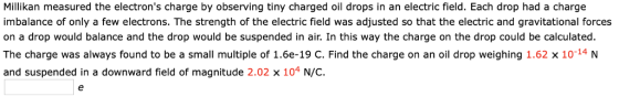 Millikan measured the electrons charge by observing tiny charged oil drops in an electric field. Each drop had a charge imbalance of only a few electrons. The strength of the electric field was adjusted so that the electric and gravitational forces on a drop would balance and the drop would be suspended in air. In this way the charge on the drop could be calculated. The charge was always found to be a small multiple of 1.6e-19 C. Find the charge on an oil drop weighing 1.62 x 10-14N and suspended in a downward field of magnitude 2.02 x 104 N/C.