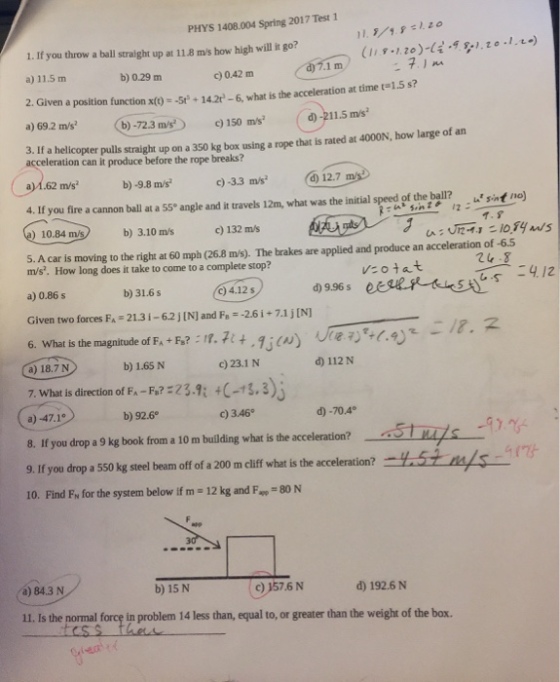 PHYS 1408.004 Spring 2017 Test 1 1. If you throw a ball straight up at 118 ms bow high will it go? c) 0.42 m b) 0.29 m a 11.5 m 2. Given a position function xot sts 142 -6 what is the acceleration at time t 1.5 s? d) -211.5 m/s a) 69.2 m/s -72.3 m/s an 3. If a pulls straight up on a 350 kg box using a rope is rated at 4000N, how large of that acceleration can it produce before the rope breaks? 12.7 b) -9.8 m/s a) 1.62 m/s 4. If you fire a cannon ball at a 55° angle and it travels 12m, what was the initial speed of the ball? sint 110 c) 132 m/s 10.84 m/s b) 3.10 m/s of -6.5 pplied and produce an acceleration 5. A car is moving to the right at 60 mph (26.8 ms. The brakes are a m/s. How long does it take to come to a complete stop? V: o at d) 9.96 s c) 4.12 s b) 31.6 s a) 0.86 s Given two forces FA 213 i-6.2 jINJ and Fe -2.6 i 7.1 j[N] i 6. What is the magnitude of FA +Fs? n. 7t t .1 i(au) 70 (.4) 112 N c)23.1 N b) 1.65 N a) 18.7 N 7. What is direction of F 40-1 S., 3 d) -70.4° c) 3.46° b) 92.6 a) -47.1° if you drop a 9 kg book from a 10 m building what is the acceleration? eeSTiu/s m 9. If you drop a 550 kg steel beam off of a 200 m cliff what isthe acceleration 10. Find FN for the system below if m 12 kg and F 80 N c) 6 N b) 15 N a) 84.3 N 11. Is the normal f in problem 14 less than, equal to, or greater than the weight of the box.