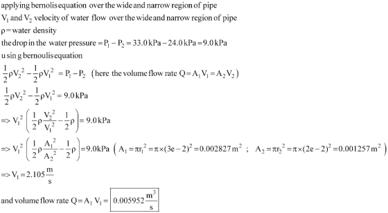 applying bernolis equation over the wide and narrow region of pipe V and V2 velocity of water flow over the wide and narrow region of pipe ρ-water density the drop in the water pressure P P2 33.0kPa -24.0kPa-9.0kPa u sin g bernoulis equation VV PP (here the volume flow rate Q-A, V,-A2 V2) 2 A 2 -V 2.105 and volume flow rate Q-A, V- 0.005952-