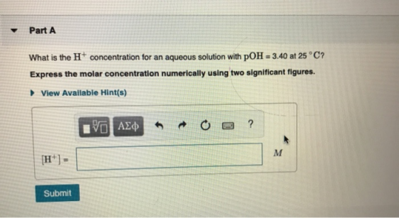 Part A What is the H+ concentration for an aqueous solution with pOH = 3.40 at 25°C? Express the molar concentration numerica