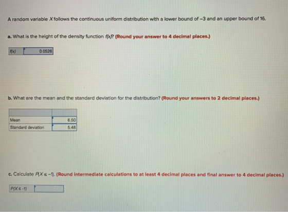 A random variable Xfollows the continuous uniform distribution with a lower bound of-3 and an upper bound of 16. a. What is the height of the density function fo? (Round your answer to 4 decimal places.) t(x) 0.0526 b. What are the mean and the standard deviation for the distribution? (Round your answers to 2 decimal places.) Mean Standard deviation 6.50 5.48 c. Calculate PXs-1). (Round intermediate calculations to at least 4 decimal places and final answer to 4 decimal places.) P(XS -1)
