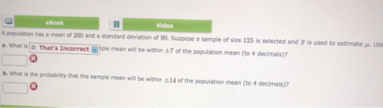 eBook Video A population has a mean of 200 and a standard deviation of 90. Suppose a sample of size 125 is selected and a.what is :: Thats Incorrect @ple mean will be within ±7 is used to estimate μ. Us of the population mean (to 4 decimals)? b. What is the probability that the sample mean will be within 14 of the population mean (to 4 decimals)?