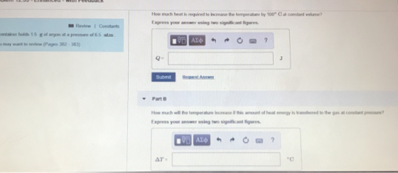 How much heat is required to icease the temperature by 100 C at constant volurne? Express your answer using two significant figures Review1 Constants ontainer holds 15 g of argon at a pressure of 6 5 atm a may want to review(Pages 382 383) to Submit Part E How much will the temperature increase il this amount of heat energy is transfesed to the gas at constant pressure? Express your answer using two signllicant figures AT ec