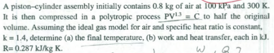 A piston-cylinder assembly initially contains 0.8 kg of air at 100 kPa and 300 K. It is then compressed in a polytropic process PV3 = C to half the original volume. Assuming the ideal gas model for air and specific heat ratio is constant, k=1.4, determine (a) the final temperature, (b) work and heat transfer, each in kJ. R= 0.287 kJ/kg K. W, 82
