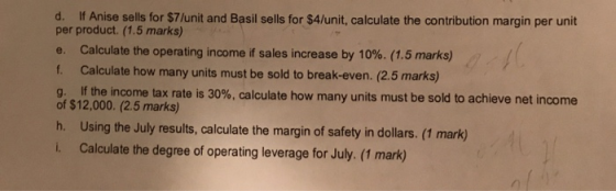 d. If Anise sells for $7/unit and Basil sells for $4/unit, calculate the contribution margin per unit per product. (1.5 marks) e. Calculate the operating income if sales increase by 10%. (1.5 marks) f. Calculate how many units must be sold to break-even. (2.5 marks) g. If the income tax rate is 30%, calculate how of $12,000. (2.5 marks) h. Using the July results, calculate the margin of safety in dollars. (1 mark) L. Calculate the degree of operating leverage for July. (1 mark) many units must be sold to achieve net income