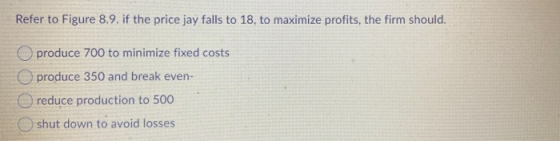 Refer to Figure 8.9. if the price jay falls to 18, to maximize profits, the firm should. produce 700 to minimize fixed costs