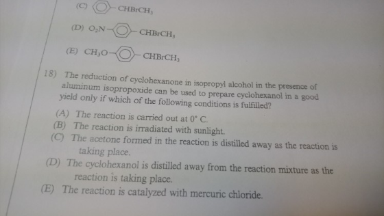 (CCHBrCH (E) CH,O-- CHB.CH 18) The reduction of cyclohexanone in isopropyl alcohol in the presence of aluminum isopropoxide can be used to prepare cyclohexanol in a good yield only if which of the following conditions is fulfilled? (A) The reaction is carried out at 0° C (B) The reaction is irradiated with sunlight. (C) The acetone formed in the reaction is distilled away as the reaction is taking place. D) The cyclohexanol is distilled away from the reaction mixture as the reaction is taking place. (E) The reaction is catalyzed with mercuric chioride.