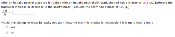 After an initially neutral glass rod is rubbed with an initially neutral silk scarf, the rod has a charge of 16.8 pC. Estimate the fractional increase or decrease in the scarfs mass. (Assume the scarf had a mass of 100 g) AM Would this change in mass be easily noticed? (Assume that this change is noticeable if it is more than 1 mg.) O Yes O No
