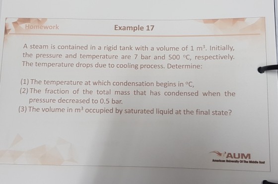 Homework Example 17 A steam is contained in a rigid tank with a volume of 1 m3. Initially, the pressure and temperature are 7 bar and 500 oC, respectively. The temperature drops due to cooling process. Determine: (1) The temperature at which condensation begins in °C, (2) The fraction of the total mass that has condensed when the pressure decreased to 0.5 bar. (3) The volume in m3 occupied by saturated liquid at the final state? AUM Americon Universily Ot The Middie East
