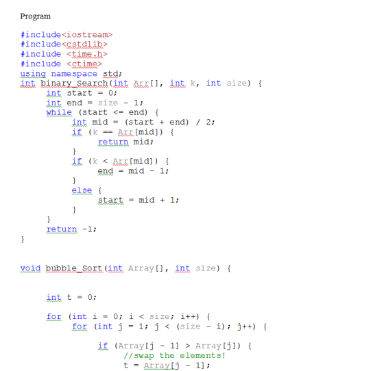 Program #include <iostream> #include <cstdlib> #include <time.h> #include <ctime> using namespace std; int binary Search (int Arr,int k, int size) int start-0; int end = size-1; while (start <- end) int mid = (start + end) / 2; if (kArr[mid]) return mid; if (k < Arr[mid]) [ end = mid-1; else start - mid 1; return-1i void bubble Sort (int Array[], int size) [ int t = 0; for (int i- 0 i< size i++) for (int j -1 j< (size - i) j++) if (Array[j -1 >Arra y tj) ( //swap the elements! t = Array[j - 1];