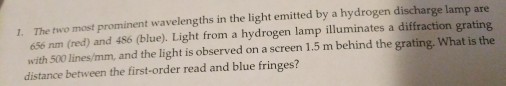 1. The two most prominent wa in the light emitted by a hydrogen discharge lamp are 656 nm (red) and 486 (blue). Light from a hydrogen lamp illuminates a diffraction grating with 500 lines/mm, and the light is observed on a screen 1.5 m behind the grating. What is the distance between the first-order read and blue fringes?