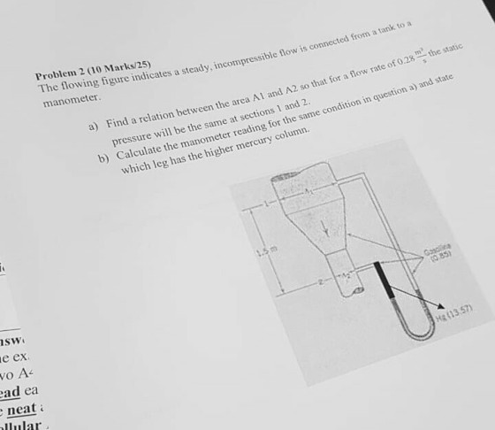 Problem 2 (10 Marks/25) The tlowing figure indicates a steady, incompressible flow is connected from a tank to a manometer the static a) Find a relation tween the area Al and A2 so that for a flow rate of 0.28 th pressure will be the same at sections 1 and Calculate t b) h e manometer reading for the same condition in question a) and state which leg has the higher mercury columr. sw e ex (1 3.57) ad ea neat uular