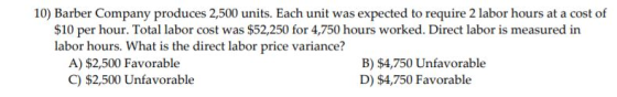 10) Barber Company produces 2,500 units. Each unit was expected to require 2 labor hours at a cost of $10 per hour. Total lab