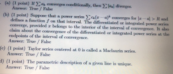 (a) (1 point) If at converges conditionally, then lak| diverges. Answer: True / False (b) (1 point) Suppose that a power seri