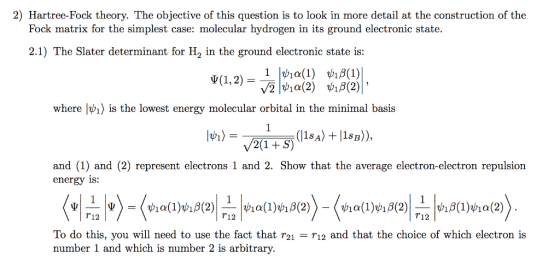 2) Hartree-Fock theory. The objective of this question is to look in more detail at the construction of the Fock matrix for the simplest case: molecular hydrogen in its ground electronic state. 2.1) The Slater determinant for H2 in the ground electronic state is: Ψ(1,2)-11ψία(1) 9%|ψία(2) ψίβ(1) ψ://(X)I, where lvi) is the lowest energy molecular orbital in the minimal basis and (1) and (2) represent electrons 1 and 2. Show that the average electron-electron repulsion energy is: T12 T12 T12 To do this, you will need to use the fact that r21 - r12 and that the choice of which electron is number 1 and which is number 2 is arbitrary.