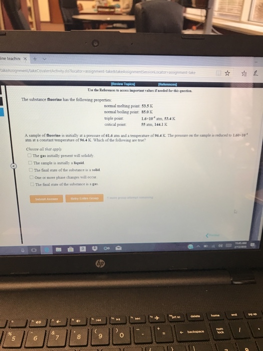 ine teachin × + ity do locator assignment Use the Refervaces to access importast valees i aeeded for thir estion The substance fuorine has the following properties normal melting poust 33.sK normal boiling poist: 85.0 K triple point critical pount 1.6 10 atm. 534 K SS atm 144.1 K A sample of florise is mially at a pressure of 61.6 atm and a teeaperature of 96.4 K. The pressure on the sample is redaced to 1.60-1 atm at a coestant temperature of 964 K Whach of the following are true? Choose all that app コThe gas natsally present will solidify □ The sample is initally a liquid □ The final state of the substance us a solid One or more phase changes will occur □The final state ofthe substance api. の タ40 9 0 5 6