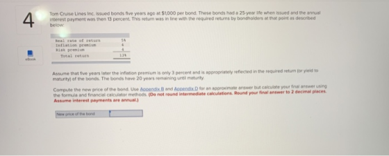 Tom Cruise Lines Inc. Issued bonds five years ago at $1000 per bond. These bonds had a 25- year life when issued and the annual interest payment was then 13 percent. This return was in line with the required returns by bondholders at that point as described below 5 l rate of inflation premiun Risk preniun Total returs 139 eBlook Assume that five years later the inflation premium is only 3 percent and is appropriately reflected in the required retum for yield to maturity) of the bonds. The bonds have 20 years remsining until maturity Compute the new price of the bond. Use Appendix 8 and Appendix D for an approximate answer but caculate your final answer using the formula and financial calculator methods. (Do not round intermediate calculations. Round your final answer to 2 d Assume interest payments are annual.) price of the bond