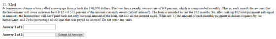11. [12pt] A homeowner obtains a loan called a mortgage from a bank for 130,000 dollars. The loan has a yearly interest rate of 6.9 percent, which is compounded monthly. That is, each month the amount that the homeowner still owes increases by 6.9/12 0.575 percent of the amount currently owed (called interest). The loan is intended to last for 102 months. So, after making 102 total payments (all equal in amount), the homeowner will have paid back not only the total amount of the loan, but also all the interest owed. What are: 1) the amount of each monthly payment in dollars required by the homeowner, and 2) the percentage of the loan that was payed as interest? Do not enter any units. Answer 1 of 2: Answer 2 of 2: Submit All Answers