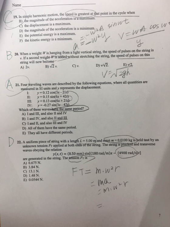 Name 19. In sinple harmonic motion, the Speed is greatest at that point in the cycle when B) the magnitude of the acceleration is a um. the displacement is a maximum. D) the magnitude of the acceleration is a minimum. A E) the potential energy is a maximum. F) the kinetic energy is a minimum. 20. When a weight W is hanging from a light vertical string, the speed of pulses on the string is If a second weight-Wis added without stretching the string, the speed of pulses on this string will now become A) 2v. v. A2 l h ipesing B) V2 v C) v. 21. Four traveling waves are described by the following equations, where all quantities are measured in SI units and y represents the displacement. y= 0.12 cos(3x-21 11: y = 0.15 sin(6x + 42) 111: y=0.13 cos(6x + 210 IV: y0.27 sin(3x-420 Which of these waves-lave the same period? A) I and III, and also II and IV B) I and IV, and also!landⅢ C) I and II, and also III and IV D) All of them have the same period. E) They all have different periods. 22. A uniform piece of tring ith alength -.00 m and mass 22. A uniform piece of string with a length L 5.00 m and mass m -0.0100 kg is held taut by an unknown tension Fr applied at both ends of the string. The string is plucked and transverse waves obeying the relation y(x, t) = (8.50mm) sin[(180 rad/m)x-((4900 rad/St] are generated in the string. The pension Fr is A) 0.675 N. B) 3.84 N. C) 13.1 N. D) 1.48 N. E) 0.0544 N.