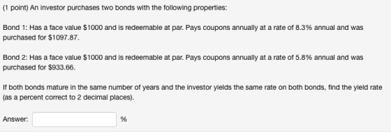 (1 point) An investor purchases two bonds with the following properties: Bond 1: Has a face value $1000 and is redeemable at par. Pays coupons annually at a rate of 8.3% annual and was purchased for $1097.87. Bond 2: Has a face value $1000 and is redeemable at par. Pays coupons annually at a rate of 5.8% annual and was purchased for $933.66. If both bonds mature in the same number of years and the investor yields the same rate on both bonds, find the yield rate (as a percent correct to 2 decimal places) Answer
