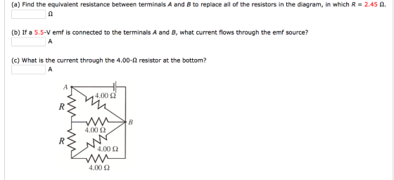 (a) Find the equivalent resistance between terminals A and B to replace all of the resistors in the diagram, in which R 2.45 n. (b) If a 5.5-V emf is connected to the terminals A and B, what current flows through the emf source? (c) What is the current through the 4.00-2 resistor at the bottom? 4.00 Ω 4.00 Ω 4.00Ω 4.00 Ω