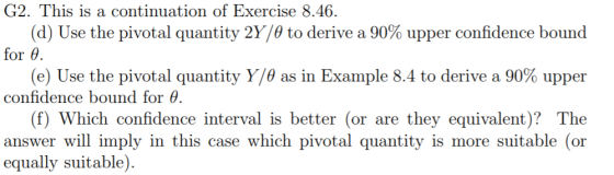 G2. This is a continuation of Exercise 8.46. (d) Use the pivotal quantity 2ye to derive a 90% upper confidence bound for θ (e) Use the pivotal quantity Y/θ as in Example 8.4 to derive a 90% upper confidence bound for θ (f) Which confidence interval is better (or are they equivalent)? The answer will imply in this case which pivotal quantity is more suitable (or equally suitable).