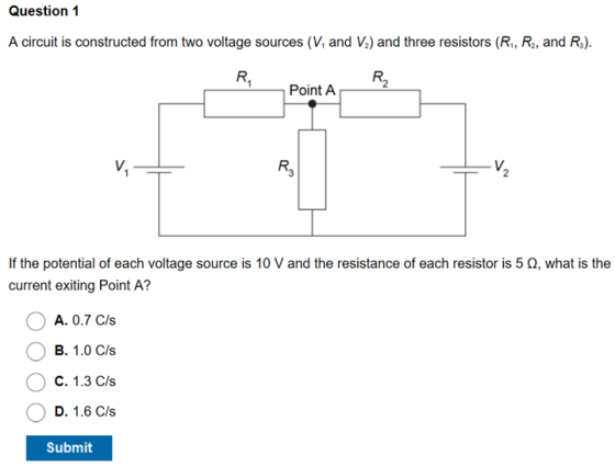 Question 1 A circuit is constructed from two voltage sources (V and Va) and three resistors (R, Ra, and R) R2 Point A R3 V. If the potential of each voltage source is 10 V and the resistance of each resistor is 5 Ω, what is the current exiting Point A? A. 0.7 Cs 昌.. 1.O (:/앓 C. 1.3 (决; D. 1.6 C/s Submit