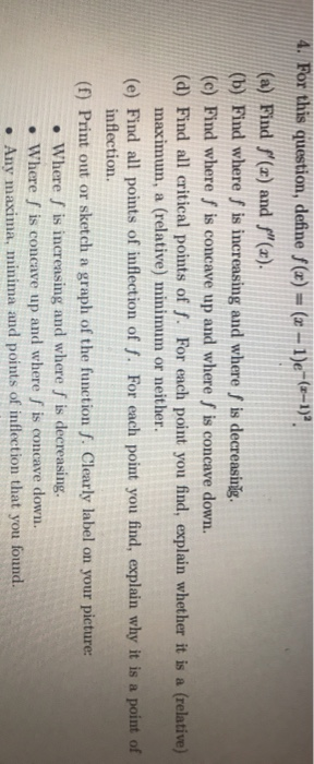 4. For this question, define f(x) = (x - 1)e-(0-1). (a) Find f(x) and f(x). (b) Find where S is increasing and where / is d