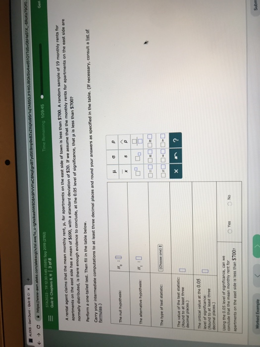 101T 2019 (2192 Time Remoining 109:45 Qui 6 Chapters & n 3 of 8 A rental agent claims that the mean monthly rent, u, for apartments on the east side of town is less than $700. A random sample of 19 monthly rents for apartments on the east side has a mean of $690, with a standard deviation of $20. If we assume that the monthly rents for apartments on the east side are normally distributed, is there enough evidence to conclude, at the 0.05 level of significance, that μ is less than $700? Perform a one-tailed test. Then fill in the table below Carry your intermediate computations to at least three decimal places and round your answers as specifed in the table. (If The alternative hypothesis H (Round to at least three decimal places.) The critical value at the 0.05 level of (Round to at least three Using the 0.05 level of significance, can we conclude that the mean monthly rent for apartments on the east side is less than $700 O No