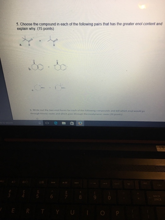 5. Choose the compound in each of the following pairs that has the greater enol content and explain why (15 points) a. to to b. 6 Write out the two enol forms for each of the folowing compounds and tell which enol would go throogh kinetk route and which coes through thermodynamic route 120 points)