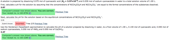 A solution is prepared by dissolving 0.075 mol of cyanoacetic acid (Ka-3.37×10-3) and 0.030 mol of sodium cyanoacetate in water to a total solution volume of 1.00 L. First, calculate a pH for the solution by assuming that the concentrations of NCCH2CO2H and NCCH2CO2 are equal to the formal concentrations of the substances dissolved. 2.07 Computers answer now shown above. You are correct. Your receipt no. is 160-8794 () Previous Tries Next, calculate the pH for the solution based on the equilibrium concentrations of NCCH2CO2H and NCCH2CO2 2.33 Submit Answer Incorrect. Tries 2/5 Previous Tries Use the Henderson-Hasselbalch approximation to calculate the pH of a solution prepared by dissolving in water, to a final volume of 1.00 L, 0.140 mol of cyanoacetic acid, 0.040 mol of 2.47 sodium cyanoacetate, 0.050 mol of HNO3 and 0.050 mol of Ca(OH)2 Computers answer now shown above. You are correct. Your receipt no. is 160-2289 Previous Tries