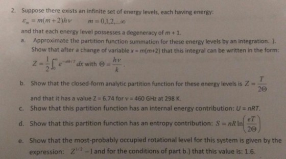 2. Suppose there exists an infinite set of energy levels, each having energy ?. = mr(mi + 2)hv m=0,1,2,..,00 and that each energy level possesses a degeneracy of m +1. a. Approximate the partition function summation for these energy levels by an integration. ) Show that after a change of variable x m(m+2) that this integral can be written in the form: b. Show that the closed-form analytic partition function for these energy levels is and that it has a value Z # 6.74 for v # 460 GHz at 298 K. show that this partition function has an internal energy contribution: U nRT. Show that this partition function has an entropy contribution: S nRin Show that the most-probably occupied rotational level for this system is given by the expression: Z-1 and for the conditions of part b.) that this value is: 1.6. 20 c, (%) d. 20 e.