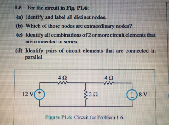 1.6 For the circuit in Fig, P1.6: (a) Identify and label all distinct nodes. (b) Which of those nodes are extraordinary nodes? (c) Identify all combinations of 2 or more circuit elements that are connected in series. (d) Identify pairs of circuit elements that are connected in parallel. 4Ω 4 9 12 V(+ +8 V Figure P1.6: Circuit for Problem 1.6.