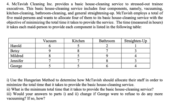 4. McTavish Cleaning Inc. provides a basic house-cleaning service to stressed-out trainee executives. This basic house-cleaning service includes four components, namely, vacuuming, kitchen-cleaning, bathroom-cleaning, and general straightening-up. McTavish employs a total of five maid-persons and wants to allocate four of them to its basic house-cleaning service with the objective of minimizing the total time it takes to provide the service. The time (measured in hours) it takes each maid-person to provide each component is listed in the following table: Vacuum Kitchen BathroomStraighten-Up Harold Betsy Mildred Jennifer George 2 4 4 i) Use the Hungarian Method to determine how McTavish should allocate their staff in order to minimize the total time that it takes to provide the basic house-cleaning service. i) What is the minimum total time that it takes to provide the basic house-cleaning service? iii) Would your answers to parts i) and ii) change if George were to refuse to do any more vacuuming? If so, how?