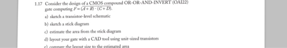 Consider the design of a CMOS compound OR-OR-AND-INVERT (OA122) gate computing F-A+ B)-(C + D). a) sketch a transistor-level schematic b) sketch a stick diagram c) estimate the area from the stick diagram d) layout your gate with a CAD tool using unit-sized transistors e) compare the lavout size to the estimated area 1.17
