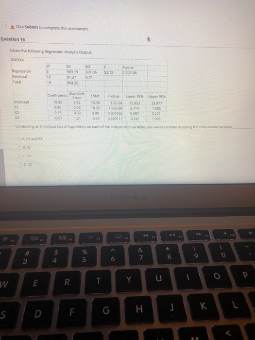 Click Submit to complete this assessment. Question 16 Given the following Regression Analysis Output ANOVA SS MS 903.19 301.06 52.72 1.62-8 1.37 5.7 16 19 Standard: tStat Nalue : Lower 95% Upper 95% 1992 132 0316E-08 15.853 23.977 0900.09 10.26 1.93E-08 07141085 0.1S 003 400.000162 087 0221 067 1215S 0590111 32411.906 ; 10.39 intercept x1 Conducting an individual test of hypothesis on each of the independent variables, you would consider dropping the independent variables A.XT and x3 8 x2 О.X3 9 6 7 3