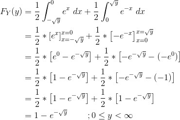 \begin{align*} F_Y(y) &= \frac{1}{2}\int_{-\sqrt{y}}^{0} e^{x} \ dx + \frac{1}{2}\int_{0}^{\sqrt{y}} e^{-x} \ dx \\ &= \frac{1}{2}*\left[e^x \right ]_{x=-\sqrt{y}}^{x=0} + \frac{1}{2}*\left[-e^{-x} \right ]_{x=0}^{x=\sqrt{y}} \\ &= \frac{1}{2}*\left[e^0 - e^{-\sqrt{y}} \right ] + \frac{1}{2}*\left[-e^{-\sqrt{y}} - (-e^{0}) \right ] \\ &= \frac{1}{2}*\left[1 - e^{-\sqrt{y}} \right ] + \frac{1}{2}*\left[-e^{-\sqrt{y}} - (-1) \right ] \\ &= \frac{1}{2}*\left[1 - e^{-\sqrt{y}} \right ] + \frac{1}{2}*\left[1-e^{-\sqrt{y}} \right ] \\ &= 1-e^{-\sqrt{y}} \ \ \ \ \ \ \ ; 0\le y < \infty \end{align*}