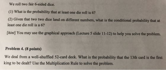 We roll two fair 6-sided dice. (1) What is the probability that at least one die roll is 6? (2) Given that two two dice land on different numbers, what is the conditional probability that at least one die roll is a 6? Thint] You may use the graphical approach (Lecture 5 slide 11-12) to help you solve the problem. Problem 4. (8 points) We deal from a well-shuffled 52-card deck. What is the probability that the 13th card is the first king to be dealt? Use the Multiplication Rule to solve the problem.