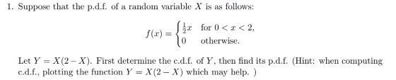 1. Suppose that the p.d.f. of a random variable X is as follows: for 0<x<2, for 0 〈 x 〈 2. r for 0<< f(x) = 0 otherwise. Let Y - X (2 - X). First determine the c.d.f. of Y, then find its p.d.f. (Hint: when computing c.d.f., plotting the function Y- X(2 - X) which may help. )