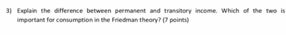 3) Explain the difference between permanent and transitory income. Which of the two is important for consumption in the Friedman theory? (7 points)