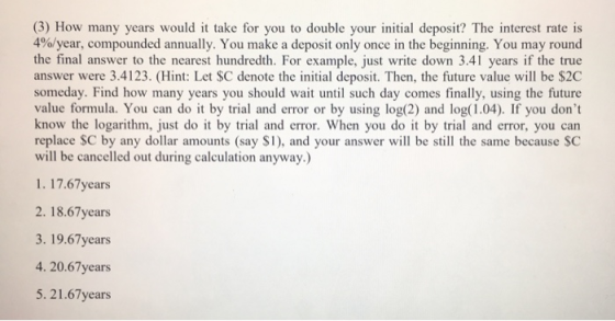 (3) How many years would it take for you to double your initial deposit? The interest rate is 4%/ year, compounded annually. You make a deposit only once in the beginning. You may round the final answer to the nearest hundredth. For example, just write down 3.41 years if the true answer were 3.4123. (Hint: Let SC denote the initial deposit. Then, the future value will be $2C someday. Find how many years you should wait until such day comes finally, using the future value formula. You can do it by trial and error or by using log(2) and log(1.04). If you dont know the logarithm, just do it by trial and error. When you do it by trial and error, you can replace SC by any dollar amounts (say S1), and your answer will be still the same because SC will be cancelled out during calculation anyway.) 1. 17.67years 2. 18.67years 3. 19.67years 4. 20.67years 5. 21.67years