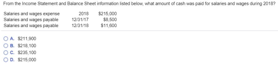 From the Income Statement and Balance Sheet information listed below, what amount of cash was paid for salaries and wages during 2018? Salaries and wages expense Salaries and wages payable Salaries and wages payable 12/31/17 12/31/18 2018 $215,000 $8,500 $11,600 OA. $211,900 OB. $218,100 C. $235,100 O D. $215,000