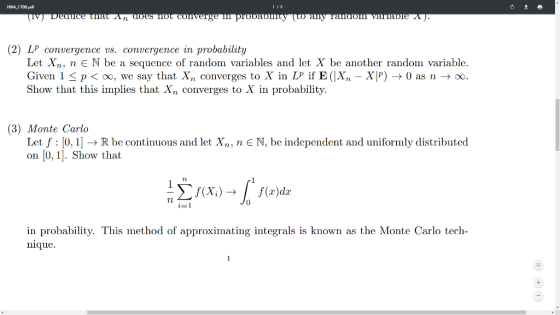 Hw4.1708.pd 1 2 TL (2) LP convergence vs. convergence in probability Let Xn, nNbe a sequence of random variables and let X be another random variable. Given l < p < oo, we say that Xn converges to X in Lp if E(Xn-X) → 0 as n → x Show that this implies that Xn converges to X in probability (3) Monte Carlo Let f : 10, 1] → R be continuous and let Xn, n on [0, 1]. Show that N, be independent and uniformly distributed rl 0 zー in probability. This method of approximating integrals is known as the Monte Carlo tech- nique.