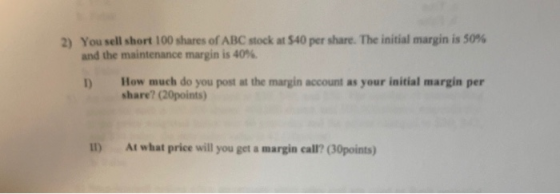 2) You sell short 100 shares of ABC stock at $40 per share. The initial margin is 50% and the maintenance margin is 40% How m