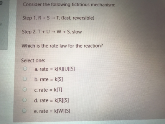 Consider the following fictitious mechanism: Step 1. R+S T, (fast, reversible) Step 2. T +U - W + S, slow Which is the rate l