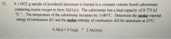 12. A 10422 g sample of powdered aluminum is bumed in a constant volume bomb calorimeter containing excess oxygen to form Aho The calorimeter has a heat capacity of 8.775 oc-1. The temperature of the calorimeter increases by 3.6800C. Determine the molar intemal energy of combustion AU and the molar enthalpy of combustion AH for aluminum at 25%C 4 Al(s) 3 O2(g 2 Al O,(s)