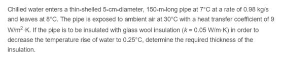 Chilled water enters a thin-shelled 5-cm-diameter, 150-m-long pipe at 7°C at a rate of 0.98 kg/s and leaves at 8°C. The pipe is exposed to ambient air at 30°C with a heat transfer coefficient of 9 W/m2.K. If the pipe is to be insulated with glass wool insulation (k0.05 W/m-K) in order to decrease the temperature rise of water to 0.25°C, determine the required thickness of the insulation.