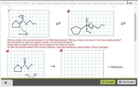 Question 7 of 21 (1 point) × Incorrect X incorrect Xincorrect ×Incorrect ×Incorrect ×Incorrect- CH3 Did you draw only curved arrows in the first three boxes? Did you draw a structure in the two empty boxes? Do not delete or add any atoms, bonds, or lone pair electrons Does each curved arrow start at an electron-rich atom or bond? Do the structures contain the correct valence, lone pair electrons, and nonzero formal charges? + HOCH2CH3 H3C. C Try Again View Solution
