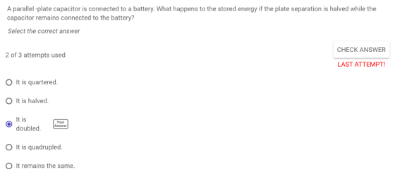 A parallel-plate capacitor is connected to a battery. What happens to the stored energy if the plate separation is halved while the capacitor remains connected to the battery? Select the correct answer CHECK ANSWER 2 of 3 attempts used LAST ATTEMPT! O It is quartered. O It is halved. t is doubled,Answer Your O It is quadrupled. O It remains the same.