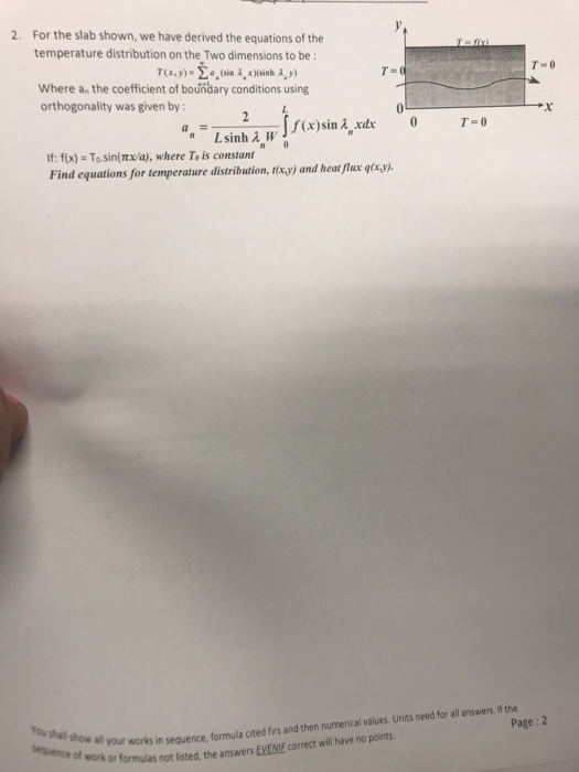 For the slab shown, we have derived the equations of the temperature distribution on the Two dimensions to be: 2. T(x,y)-o, (sin A, xHsinh , y) Where an the coefficient of boundary conditions using Orthogonality was given by:-- 2-1 f(x)sin λxar L sinh λ W If: fx) - To.sin(x/a), where To is constant Find equations for temperature distribution, txy) and heat flux gtry your works in sequence, formula cited firs and then numerical values Units need for all answers. f the or formulas not listed, the answers EVENIE correct will have no points Page: 2 You shal show all